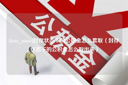 甘孜封存状态下的公积金怎么套取（封存状态下的公积金怎么取出来）